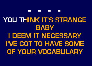 YOU THINK ITS STRANGE
BABY
I DEEM IT NECESSARY
I'VE GOT TO HAVE SOME
OF YOUR VOCABULARY