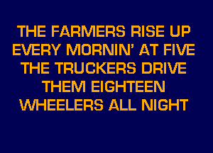 THE FARMERS RISE UP
EVERY MORNIM AT FIVE
THE TRUCKERS DRIVE
THEM EIGHTEEN
VVHEELERS ALL NIGHT