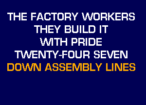 THE FACTORY WORKERS
THEY BUILD IT
WITH PRIDE
TWENTY-FOUR SEVEN
DOWN ASSEMBLY LINES