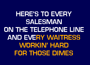 HERES T0 EVERY
SALESMAN
ON THE TELEPHONE LINE
AND EVERY WAITRESS
WORKIM HARD
FOR THOSE DIMES