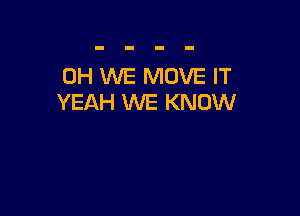 0H WE MOVE IT
YEAH WE KNOW