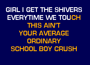 GIRL I GET THE SHIVERS
EVERYTIME WE TOUCH
THIS AIN'T
YOUR AVERAGE
ORDINARY
SCHOOL BOY CRUSH