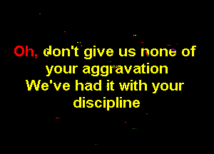 Oh, don't give us horfe' of
your aggravation

We've had it with your
discipline -