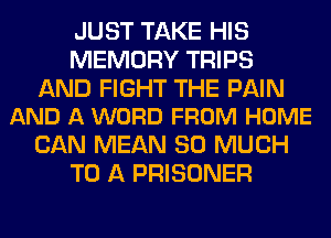 JUST TAKE HIS
MEMORY TRIPS

AND FIGHT THE PAIN
AND A WORD FROM HOME

CAN MEAN SO MUCH
TO A PRISONER
