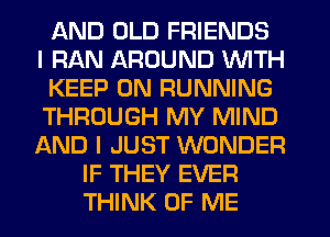 AND OLD FRIENDS
I RAN AROUND WITH
KEEP ON RUNNING
THROUGH MY MIND
AND I JUST WONDER
IF THEY EVER
THINK OF ME