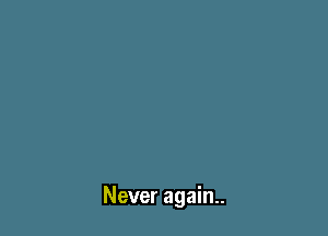 Never again..