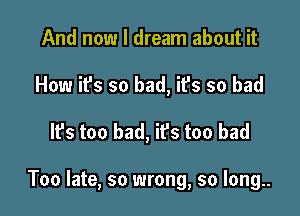 And now I dream about it
How it's so bad, it's so bad

It's too bad, ifs too bad

Too late, so wrong, so long..