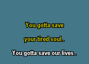 You gotta save

your tired soul..

You gotta save our lives..