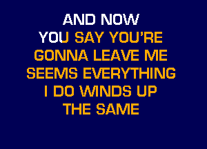 AND NOW
YOU SAY YOU'RE
GONNA LEAVE ME

SEEMS EVERYTHING
I DO 'WINDS UP
THE SAME