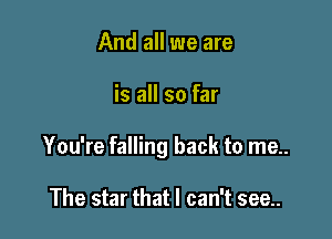And all we are

is all so far

You're falling back to me..

The star that I can't see..