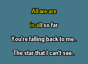 All we are

is all so far

You're falling back to me..

The star that I can't see..