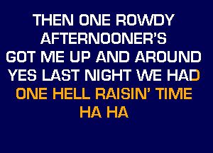 THEN ONE ROWDY
AFTERNOONER'S
GOT ME UP AND AROUND
YES LAST NIGHT WE HAD
ONE HELL RAISIM TIME
HA HA