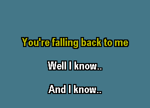 You're falling back to me

Well I know.
And I know..