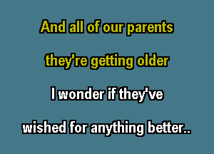 And all of our parents
they're getting older

lwonder if thefve

wished for anything better..