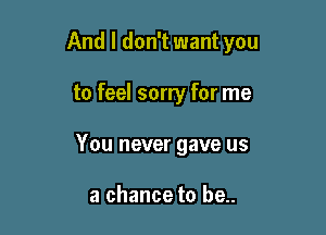 And I don't want you

to feel sorry for me
You never gave us

a chance to be..