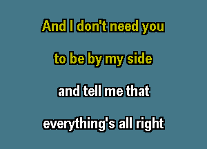 And I don't need you

to be by my side
and tell me that

everything's all right