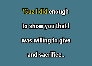 'Cuz I did enough

to show you that I
was willing to give

and sacrifice.