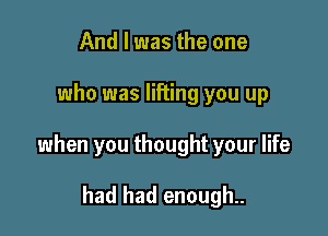 And I was the one

who was lifting you up

when you thought your life

had had enough..