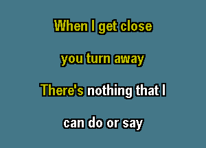 When I get close

you turn away

There's nothing that I

can do or say