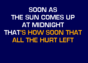 SOON AS
THE SUN COMES UP
AT MIDNIGHT
THAT'S HOW SOON THAT
ALL THE HURT LEFT