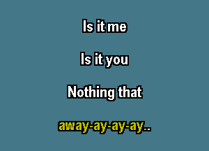 Is it me

Is it you

Nothing that

away-ay-ay-ay..