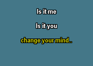 Is it me

Is it you

change your mind..