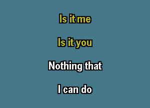 Is it me

Is it you

Nothing that

I can do