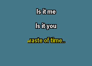 Is it me

Is it you

waste of time..