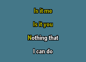 Is it me

Is it you

Nothing that

I can do