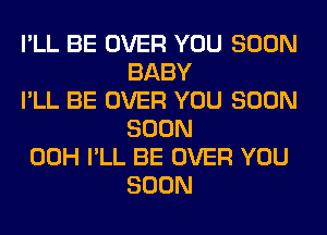 I'LL BE OVER YOU SOON
BABY

I'LL BE OVER YOU SOON
SOON

00H I'LL BE OVER YOU
SOON