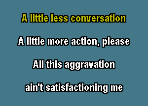 A little less conversation
A little more action, please

All this aggravation

ain't satisfactioning me