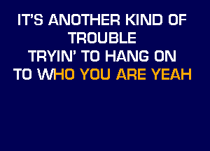 ITS ANOTHER KIND OF
TROUBLE
TRYIN' TO HANG ON
TO WHO YOU ARE YEAH