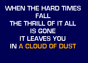 WHEN THE HARD TIMES
FALL
THE THRILL OF IT ALL
IS GONE
IT LEAVES YOU
IN A CLOUD 0F DUST