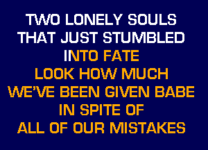 TWO LONELY SOULS
THAT JUST STUMBLED
INTO FATE
LOOK HOW MUCH
WE'VE BEEN GIVEN BABE
IN SPITE OF
ALL OF OUR MISTAKES