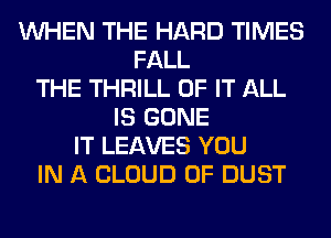 WHEN THE HARD TIMES
FALL
THE THRILL OF IT ALL
IS GONE
IT LEAVES YOU
IN A CLOUD 0F DUST