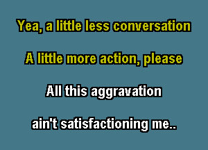 Yea, a little less conversation
A little more action, please
All this aggravation

ain't satisfactioning me..