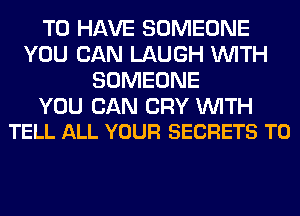 TO HAVE SOMEONE
YOU CAN LAUGH WITH
SOMEONE

YOU CAN CRY WITH
TELL ALL YOUR SECRETS T0