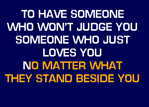 TO HAVE SOMEONE
WHO WON'T JUDGE YOU
SOMEONE WHO JUST
LOVES YOU
NO MATTER WHAT
THEY STAND BESIDE YOU