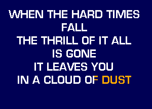 WHEN THE HARD TIMES
FALL
THE THRILL OF IT ALL
IS GONE
IT LEAVES YOU
IN A CLOUD 0F DUST