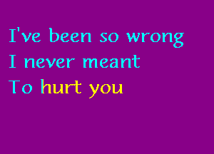 I've been so wrong
I never meant

To hurt you