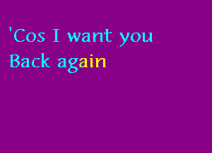 'Cos I want you
Back again