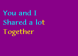 You and I
Shared a lot

Together