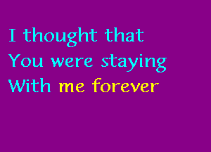 I thought that
You were staying

With me forever