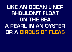 LIKE AN OCEAN LINER
SHOULDN'T FLOAT
ON THE SEA
A PEARL IN AN OYSTER
OR A CIRCUS 0F FLEAS