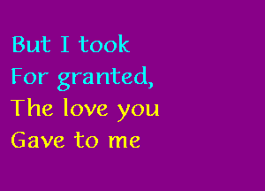 But I took
For granted,

The love you
Gave to me