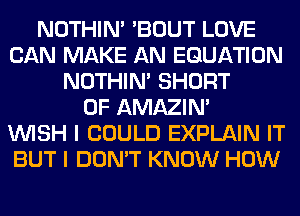 NOTHIN' 'BOUT LOVE
CAN MAKE AN EQUATION
NOTHIN' SHORT
0F AMAZIM
WISH I COULD EXPLAIN IT
BUT I DON'T KNOW HOW