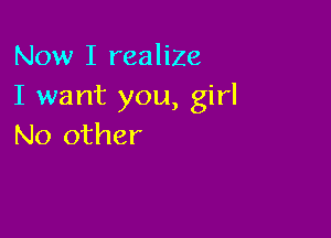 Now I realize
I want you, girl

No other