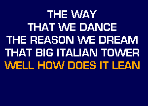 THE WAY
THAT WE DANCE
THE REASON WE DREAM
THAT BIG ITALIAN TOWER
WELL HOW DOES IT LEAN