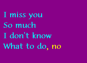 I miss you
So much

I don't know
What to do, no