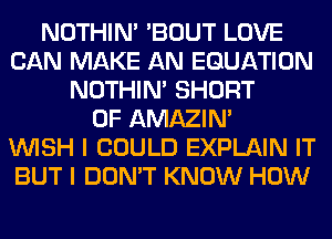 NOTHIN' 'BOUT LOVE
CAN MAKE AN EQUATION
NOTHIN' SHORT
0F AMAZIM
WISH I COULD EXPLAIN IT
BUT I DON'T KNOW HOW